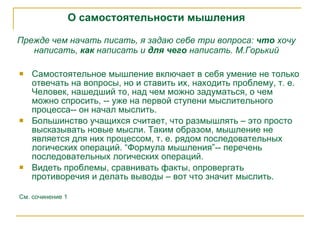 О самостоятельности мышления Прежде чем начать писать, я задаю себе три вопроса:  что  хочу   написать,  как  написать и  для чего  написать.  М.Горький Самостоятельное мышление включает в себя умение не только отвечать на вопросы, но и ставить их, находить проблему, т. е. Человек, нашедший то, над чем можно задуматься, о чем можно спросить, -- уже на первой ступени мыслительного процесса-- он начал мыслить.  Большинство учащихся считает, что размышлять – это просто высказывать новые мысли. Таким образом, мышление не является для них процессом, т. е. рядом последовательных логических операций. “Формула мышления”-- перечень последовательных логических операций. Видеть проблемы, сравнивать факты, опровергать противоречия и делать выводы – вот что значит мыслить. См. сочинение 1 