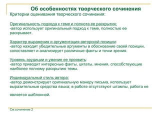 Об особенностях творческого сочинения Критерии оценивания творческого сочинения : Оригинальность подхода к теме и полнота ее раскрытия : -а втор использует оригинальный подход к теме, полностью ее рас к рывает. Характер выражения и аргументация авторской позиции : -а втор находит убедительные аргументы в обоснование своей позиции, сопоставляет   и анализирует различные факты и точки зрения. Уровень эрудиции и умение ее проявить : -а втор приводит интересные факты, цитаты, мнения, способствующие наиболее полному раскрытию темы. Индивидуальный стиль автора : -а втор демонстрирует оригинальную манеру письма, использует выразительные средства языка; в работе отсутствуют штампы,   работа не является шаблонной .   См.сочинение 2 