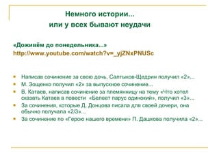«Доживём до понедельника...» http ://www.youtube.com/watch?v=_yjZNxPNUSc Написав сочинение за свою дочь, Салтыков-Щедрин получил «2»... М. Зощенко получил «2» за выпускное сочинение... В. Катаев, написав сочинение за племянницу на тему «Что хотел сказать Катаев в повести  «Белеет парус одинокий», получил «3»... За сочинения, которые Д. Донцова писала для своей дочери, она обычно получала «2/3»... За сочинение по «Герою нашего времени» П. Дашкова получила «2»... Немного истории... или у всех бывают неудачи 
