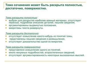 Тема сочинения может быть раскрыта полностью, достаточно, поверхностно. Тема раскрыта полностью : выбран для раскрытия наиболее важный материал, отсутствует пересказ, подробное описание деталей, лишние сведения, аргументированы выдвинутые положения, микротемы текста развернуты. Тема раскрыта достаточно : отсутствует осмысление какого-нибудь из понятий темы, представлены лишние сведения и размышления, отсутствует доказательство одной из микротем. Тема раскрыта поверхностно : представлено осмысление одного из понятий, много ненужных подробностей, второстепенных сведений, отсутствует аргументированность некоторых высказанных мыслей. 