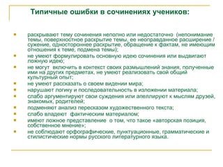 Типичные ошибки в сочинениях   учеников: раскрывают тему сочинения неполно или недостаточно  (непонимание темы, поверхностное раскрытие темы, е е  неоправданное расширение  /  сужение, одностороннее раскрытие, обращение к фактам, не имеющим отношения к теме , подмена темы ) ; не умеют формулировать основную идею сочинения или выдвигают л ожн ую  иде ю;  не могут  включить в контекст своих размышлений  знания, полученные им и  на других предметах,  не умеют  реализовать свой общий культурный опыт ; не умеют рассказать о своем видении мира; н аруш ают  логик у  и последовательност ь  в изложении материала ; слабо  аргумент ируют  свои суждени я или апеллируют к мыслям друзей, знакомых, родителей; п одмен яют  анализ пересказом художественного текста ;  слабо владеют  фактическим материалом ; имеют ложное представление  о том, что такое «авторская позиция, собственное мнение»; не соблюдают орфографические, пунктуационные, грамматические и  стилистические нормы русского литературного языка. 