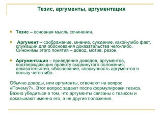 Тезис, аргументы, аргументация Тезис –  основная мысль сочинения.   Аргумент  – соображение, мнение, суждение, какой-либо факт, служащий для обоснования доказательства чего-либо. Синонимы этого понятия – довод, мотив, резон. Аргументация  – приведение доводов, аргументов, подтверждающих правоту выдвинутого положения; доказательство, обоснование, совокупность аргументов в пользу чего-либо.  Обычно доводы, или аргументы, отвечают на вопрос «Почему?». Этот вопрос задают после формулировки тезиса. Важно убедиться в том, что аргументы связаны с тезисом и доказывают именно его, а не другие положения. 