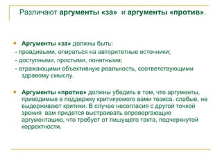 Различают  аргументы «за»   и  аргументы «против» . Аргументы «за»  должны быть: - правдивыми, опираться на авторитетные источники; - доступными, простыми, понятными; - отражающими объективную реальность, соответствующими здравому смыслу. Аргументы «против»  должны убедить в том, что аргументы, приводимые в поддержку критикуемого вами тезиса, слабые, не выдерживают критики.   В случае несогласия с другой точкой зрения  вам придется выстраивать опровергающую аргументацию, что требует от пишущего такта, подчеркнутой корректности.  