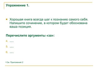 Упражнение 1. Хорошая книга всегда шаг к познанию самого себя. Напишите сочинение, в котором будет обоснована ваша позиция. Перечислите аргументы «за»: … … … См. Приложение 2 