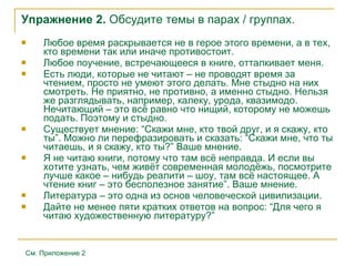 Упражнение 2.  Обсудите темы в парах / группах. Любое время раскрывается не в герое этого времени, а в тех, кто времени так или иначе противостоит.  Любое поучение, встречающееся в книге, отталкивает меня.  Есть люди, которые не читают – не проводят время за чтением, просто не умеют этого делать. Мне стыдно на них смотреть. Не приятно, не противно, а именно стыдно. Нельзя же разглядывать, например, калеку, урода, квазимодо. Нечитающий – это всё равно что нищий, которому не можешь подать. Поэтому и стыдно.  Существует мнение: “Скажи мне, кто твой друг, и я скажу, кто ты”. Можно ли перефразировать и сказать: “Скажи мне, что ты читаешь, и я скажу, кто ты?” Ваше мнение . Я не читаю книги, потому что там всё неправда. И если вы хотите узнать, чем живёт современная молодёжь, посмотрите лучше какое – нибудь реалити – шоу, там всё настоящее. А чтение книг – это бесполезное занятие”. Ваше мнение.  Литература – это одна из основ человеческой цивилизации.  Дайте не менее пяти кратких ответов на вопрос: “Для чего я читаю художественную литературу?” См. Приложение 2 