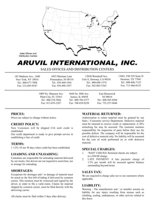 ARUVIL INTERNATIONAL, INC.
SALES OFFICES AND DISTRIBUTION CENTERS
185 Madison Ave., 1600
New York, NY 10016
Tel.: 800-677-7098
Fax: 212-685-0547
6925 Sherman Lane
Pennsauken, NJ 08110
Tel.: 856-488-1056
Fax: 856-488-1057
12020 Woodruff Ave.
Unit A, Downey, CA 90241
Tel.: 800-688-1574
Fax: 562-803-5362
13601, FM 529 Suite D
Houston, TX 77041
Tel.: 800-846-7135
Fax: 713-466-0125
1009 No. Shannon Ave.
Plant City, FL 33563
Tel.: 800-234-3966
Fax: 813-659-2287
8444 So. 88th Ave.
Justice, IL 60458
Tel.: 800-784-2377
Fax: 708-839-0250
East Brunswick
NJ 08816
Tel.: 800-505-8204
Fax: 732-257-9448
PRICES:
Prices are subject to change without notice.
CREDIT POLICY:
New Customers will be shipped CIA until credit is
established.
Our credit department is ready to give prompt service in
establishing a line of credit
TERMS:
1 1/2% 10 net 30 days when credit has been established.
LOADING AND UNLOADING:
Customers are responsible for unloading material delivered
by our trucks. Our drivers are not required to assist him, nor
to arrange for unloading.
SHORTAGES:
Exceptions for shortages and / or damage of material must
be noted on the first bill of lading if delivered by common
carrier. This notation must be witnessed and signed by the
driver, in order to file a valid claim. Claims for material
shipped by common carrier, must be filed directly with the
delivering carrier.
All claims must be filed within 5 days after delivery.
MATERIAL RETURNED:
Authorization to return material must be granted by our
Sales / Customers service Department. Defective material
must be returned to receive credit or replacement. A 20%
restocking fee may be assessed. The customer assumes
responsibility for inspection of parts before their use for
possible defects. The company will be responsible for the
cost of defective material only. No liability will be assumed
for the cost of work performed on or with defective
material.
SPECIAL CHARGES:
1. “BAD” CHECKS: Returned checks are subject
to a $30.00 charge.
2. LATE PAYMENT: A late payment charge of
1.5% per month will be assessed against balance
outstanding beyond terms.
SALES TAX:
We are required to charge sales tax to our customers where
applicable.
LIABILITY:
Warning - The manufacturer and / or installer assume no
liability for any injury resulting from misuse such as
climbing, scaling, underpasses, or other activity related to
this fence.
Los Angeles
CA
Houston
TX
Tampa
FL
New York
Pennsauken
NJ
Chicago
IL
Sales Offices and
Distribution Centers
 