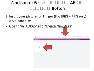 Workshop .05 : หหหหหหหห AR หห
หหหหหห Botton
6. Insert your picture for Trigger (File JPEG + PNG only)
> 500,000 pixel.
7. Open “MY AURAS” and “Create New Aura”
 