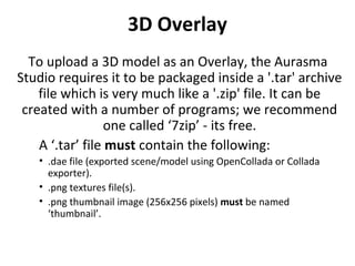3D Overlay
To upload a 3D model as an Overlay, the Aurasma
Studio requires it to be packaged inside a '.tar' archive
file which is very much like a '.zip' file. It can be
created with a number of programs; we recommend
one called ‘7zip’ - its free.
A ‘.tar’ file must contain the following:
• .dae file (exported scene/model using OpenCollada or Collada
exporter).
• .png textures file(s).
• .png thumbnail image (256x256 pixels) must be named
‘thumbnail’.
 