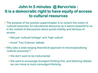 John In 5 minutes @ #arvcrisis :
It is a democratic right to have equity of access
              to cultural resources
 The purpose of the position paper/chapter is to reclaim the notion of
  „cultural resources‟ for educational discourse as it seems powerful to us
  in the context of discussions about social mobility and fairness of
  access.
    Not just “cultural heritage” and “high culture”
    Avoid „Two Cultures‟ debate
 Why take a wide ranging theoretical approach to reconceptualising
  „cultural resources‟?
    We don‟t want to be instrumental
    We want to encourage divergent thinking first, and following debate,
     we can move to more convergent thinking.
 