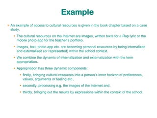 Example
 An example of access to cultural resources is given in the book chapter based on a case
  study.
    The cultural resources on the Internet are images, written texts for a Rap lyric or the
     mobile photo app for the teacher‟s portfolio.
    Images, text, photo app etc. are becoming personal resources by being internalized
     and externalised (or represented) within the school context.
    We combine the dynamic of internalization and externalization with the term
     appropriation.
    Appropriation has three dynamic components:
        firstly, bringing cultural resources into a person‟s inner horizon of preferences,
         values, arguments or feeling etc.,
        secondly, processing e.g. the images of the Internet and,
        thirdly, bringing out the results by expressions within the context of the school.
 