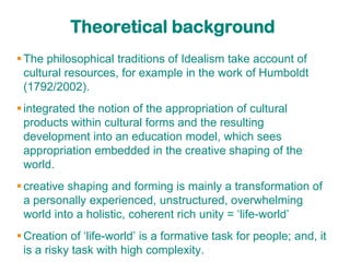 Theoretical background
 The philosophical traditions of Idealism take account of
  cultural resources, for example in the work of Humboldt
  (1792/2002).
 integrated the notion of the appropriation of cultural
  products within cultural forms and the resulting
  development into an education model, which sees
  appropriation embedded in the creative shaping of the
  world.
 creative shaping and forming is mainly a transformation of
  a personally experienced, unstructured, overwhelming
  world into a holistic, coherent rich unity = „life-world‟
 Creation of „life-world‟ is a formative task for people; and, it
  is a risky task with high complexity.
 