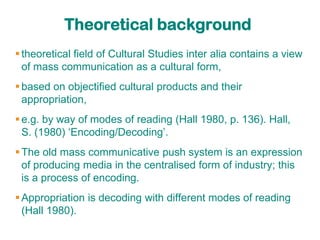 Theoretical background
 theoretical field of Cultural Studies inter alia contains a view
  of mass communication as a cultural form,
 based on objectified cultural products and their
  appropriation,
 e.g. by way of modes of reading (Hall 1980, p. 136). Hall,
  S. (1980) „Encoding/Decoding‟.
 The old mass communicative push system is an expression
  of producing media in the centralised form of industry; this
  is a process of encoding.
 Appropriation is decoding with different modes of reading
  (Hall 1980).
 