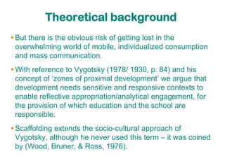 Theoretical background
 But there is the obvious risk of getting lost in the
  overwhelming world of mobile, individualized consumption
  and mass communication.
 With reference to Vygotsky (1978/ 1930, p. 84) and his
  concept of „zones of proximal development‟ we argue that
  development needs sensitive and responsive contexts to
  enable reflective appropriation/analytical engagement, for
  the provision of which education and the school are
  responsible.
 Scaffolding extends the socio-cultural approach of
  Vygotsky, although he never used this term – it was coined
  by (Wood, Bruner, & Ross, 1976).
 