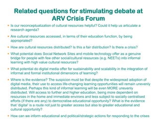 Related questions for stimulating debate at
                ARV Crisis Forum
 Is our reconceptualization of cultural resources helpful? Could it help us articulate a
  research agenda?
 Are cultural resources accessed, in terms of their education function, by being
  appropriated?
 How are cultural resources distributed? Is this a fair distribution? Is there a crisis?
 What potential does Social Network Sites and mobile technology offer as a genuine
  bridge for people with few other social/cultural resources (e.g. NEETs) into informal
  learning with high value cultural resources?
 What potential do digital media offer for sustainability and scalability in the integration of
  informal and formal institutional dimensions of learning?
 Where is the evidence? The suspicion must be that despite the widespread adoption of
  digital media, their use to access life-changing learning opportunities will remain unevenly
  distributed. Perhaps this kind of informal learning will be even MORE unevenly
  distributed. Will access to further and higher education, being more dependent on
  resources in the home and immediate environs and less subject to socially centralised
  efforts (if there are any) to democratise educational opportunity? What is the evidence
  that „digital‟ is a route not just to greater access but also to greater educational and
  cultural opportunity?
 How can we inform educational and political/strategic actions for responding to the crises
 