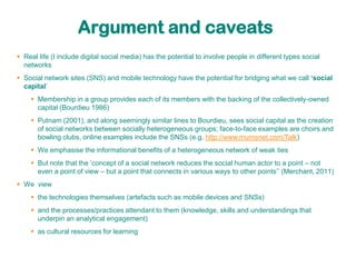 Argument and caveats
 Real life (I include digital social media) has the potential to involve people in different types social
  networks
 Social network sites (SNS) and mobile technology have the potential for bridging what we call ‘social
  capital‟
     Membership in a group provides each of its members with the backing of the collectively-owned
      capital (Bourdieu 1986)
     Putnam (2001), and along seemingly similar lines to Bourdieu, sees social capital as the creation
      of social networks between socially heterogeneous groups; face-to-face examples are choirs and
      bowling clubs, online examples include the SNSs (e.g. http://www.mumsnet.com/Talk)
     We emphasise the informational benefits of a heterogeneous network of weak ties
     But note that the „concept of a social network reduces the social human actor to a point – not
      even a point of view – but a point that connects in various ways to other points‟‟ (Merchant, 2011)
 We view
     the technologies themselves (artefacts such as mobile devices and SNSs)
     and the processes/practices attendant to them (knowledge, skills and understandings that
      underpin an analytical engagement)
     as cultural resources for learning
 