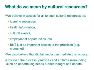 What do we mean by cultural resources?

 We believe in access for all to such cultural resources as:
   learning resources,
   health information,
   cultural events,
   employment opportunities, etc.
   BUT just as important access to the practices (e.g.
    mumsnet)
 We also believe that digital media can mediate this access.
 However, the process, practices and artifacts surrounding
  such an undertaking needs further thought and debate.
 