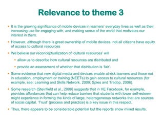 Relevance to theme 3
 It is the growing significance of mobile devices in learners‟ everyday lives as well as their
  increasing use for engaging with, and making sense of the world that motivates our
  interest in them.
 However, although there is great ownership of mobile devices, not all citizens have equity
  of access to cultural resources
 We believe our reconceptualization of „cultural resources‟ will
     allow us to describe how cultural resources are distributed and
     provide an assessment of whether that distribution is „fair‟.
 Some evidence that new digital media and devices enable at-risk learners and those not
  in education, employment or training (NEETs) to gain access to cultural resources (for
  example, see: Learning and Skills Network, 2009; Spies and Tredop, 2006).
 Some research (Steinfield et al., 2008) suggests that in HE Facebook, for example,
  provides affordances that can help reduce barriers that students with lower self-esteem
  might experience in forming the kinds of large, heterogeneous networks that are sources
  of social capital. „Trust‟ (process and practice) is a key issue in this respect.
 Thus, there appears to be considerable potential but the reports show mixed results.
 