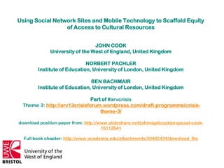 Using Social Network Sites and Mobile Technology to Scaffold Equity
                 of Access to Cultural Resources


                                 JOHN COOK
              University of the West of England, United Kingdom

                             NORBERT PACHLER
        Institute of Education, University of London, United Kingdom

                               BEN BACHMAIR
        Institute of Education, University of London, United Kingdom

                             Part of #arvcrisis
 Theme 3: http://arv13crisisforum.wordpress.com/draft-programme/crisis-
                                 theme-3/

download position paper from: http://www.slideshare.net/johnnigelcook/proposal-cook-
                                      16112641

  Full book chapter: http://www.academia.edu/attachments/30402434/download_file
 