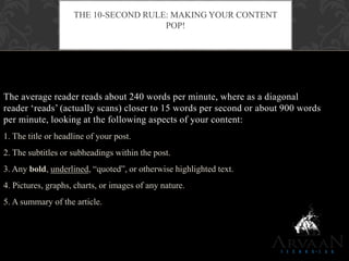 The average reader reads about 240 words per minute, where as a diagonal
reader „reads‟ (actually scans) closer to 15 words per second or about 900 words
per minute, looking at the following aspects of your content:
1. The title or headline of your post.
2. The subtitles or subheadings within the post.
3. Any bold, underlined, “quoted”, or otherwise highlighted text.
4. Pictures, graphs, charts, or images of any nature.
5. A summary of the article.
THE 10-SECOND RULE: MAKING YOUR CONTENT
POP!
 