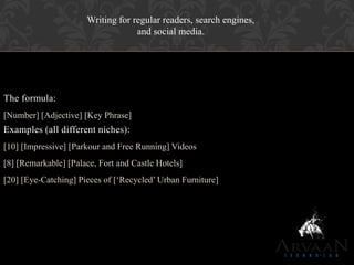 The formula:
[Number] [Adjective] [Key Phrase]
Examples (all different niches):
[10] [Impressive] [Parkour and Free Running] Videos
[8] [Remarkable] [Palace, Fort and Castle Hotels]
[20] [Eye-Catching] Pieces of [„Recycled‟ Urban Furniture]
Writing for regular readers, search engines,
and social media.
 