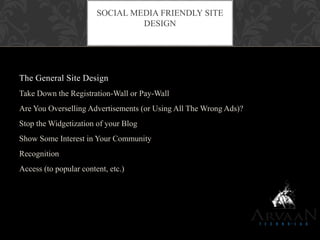 The General Site Design
Take Down the Registration-Wall or Pay-Wall
Are You Overselling Advertisements (or Using All The Wrong Ads)?
Stop the Widgetization of your Blog
Show Some Interest in Your Community
Recognition
Access (to popular content, etc.)
SOCIAL MEDIA FRIENDLY SITE
DESIGN
 
