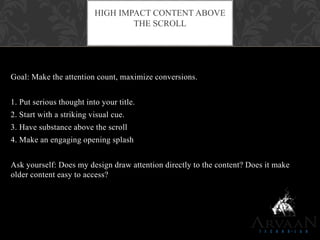 Goal: Make the attention count, maximize conversions.
1. Put serious thought into your title.
2. Start with a striking visual cue.
3. Have substance above the scroll
4. Make an engaging opening splash
Ask yourself: Does my design draw attention directly to the content? Does it make
older content easy to access?
HIGH IMPACT CONTENT ABOVE
THE SCROLL
 