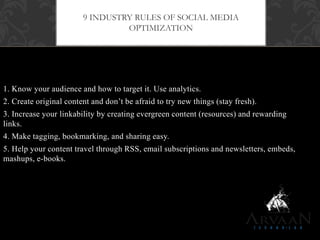 1. Know your audience and how to target it. Use analytics.
2. Create original content and don‟t be afraid to try new things (stay fresh).
3. Increase your linkability by creating evergreen content (resources) and rewarding
links.
4. Make tagging, bookmarking, and sharing easy.
5. Help your content travel through RSS, email subscriptions and newsletters, embeds,
mashups, e-books.
9 INDUSTRY RULES OF SOCIAL MEDIA
OPTIMIZATION
 