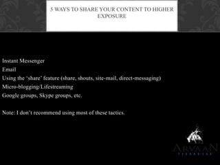Instant Messenger
Email
Using the „share‟ feature (share, shouts, site-mail, direct-messaging)
Micro-blogging/Lifestreaming
Google groups, Skype groups, etc.
Note: I don‟t recommend using most of these tactics.
5 WAYS TO SHARE YOUR CONTENT TO HIGHER
EXPOSURE
 
