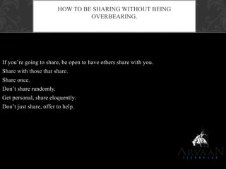 If you‟re going to share, be open to have others share with you.
Share with those that share.
Share once.
Don‟t share randomly.
Get personal, share eloquently.
Don‟t just share, offer to help.
HOW TO BE SHARING WITHOUT BEING
OVERBEARING.
 