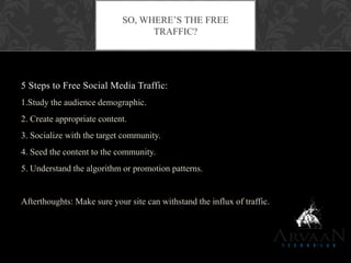 5 Steps to Free Social Media Traffic:
1.Study the audience demographic.
2. Create appropriate content.
3. Socialize with the target community.
4. Seed the content to the community.
5. Understand the algorithm or promotion patterns.
Afterthoughts: Make sure your site can withstand the influx of traffic.
SO, WHERE‟S THE FREE
TRAFFIC?
 