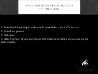 6. Reward and thank helpful and valuable users, linkers, and traffic sources.
7. Be real and genuine.
8. Participate.
9. Make SMO part of your process and best practices, develop a strategy and use the
tactics wisely.
9 INDUSTRY RULES OF SOCIAL MEDIA
OPTIMIZATION
 