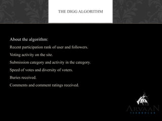 About the algorithm:
Recent participation rank of user and followers.
Voting activity on the site.
Submission category and activity in the category.
Speed of votes and diversity of voters.
Buries received.
Comments and comment ratings received.
THE DIGG ALGORITHM
 