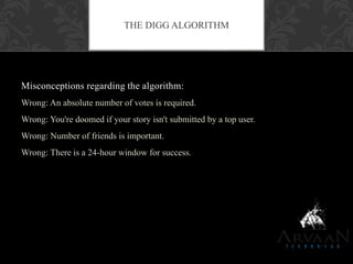 Misconceptions regarding the algorithm:
Wrong: An absolute number of votes is required.
Wrong: You're doomed if your story isn't submitted by a top user.
Wrong: Number of friends is important.
Wrong: There is a 24-hour window for success.
THE DIGG ALGORITHM
 
