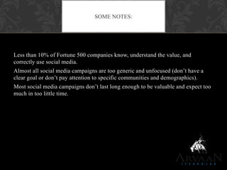 Less than 10% of Fortune 500 companies know, understand the value, and
correctly use social media.
Almost all social media campaigns are too generic and unfocused (don‟t have a
clear goal or don‟t pay attention to specific communities and demographics).
Most social media campaigns don‟t last long enough to be valuable and expect too
much in too little time.
SOME NOTES:
 