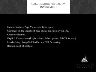 Unique Visitors, Page Views, and Time Spent
Comment on the socialized page and comments on your site.
Cross-Pollination.
Explicit Conversions (Registrations, Subscriptions, Ad-Clicks, etc.)
Linkbuilding, Long-Tail Traffic, and SERPs ranking.
Branding and Mindshare.
CALCULATING RETURN ON
INVESTMENT
 