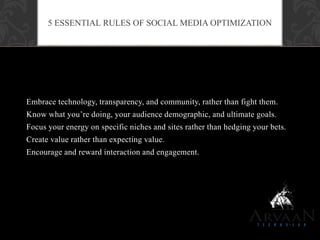 Embrace technology, transparency, and community, rather than fight them.
Know what you‟re doing, your audience demographic, and ultimate goals.
Focus your energy on specific niches and sites rather than hedging your bets.
Create value rather than expecting value.
Encourage and reward interaction and engagement.
5 ESSENTIAL RULES OF SOCIAL MEDIA OPTIMIZATION
 