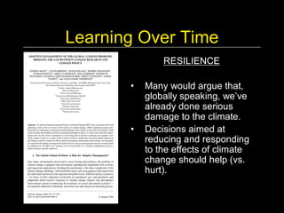 Learning Over Time 
              RESILIENCE 

       •  Many would argue that, 
          globally speaking, we’ve 
          already done serious 
          damage to the climate. 
       •  Decisions aimed at 
          reducing and responding 
          to the effects of climate 
          change should help (vs. 
          hurt).
 
