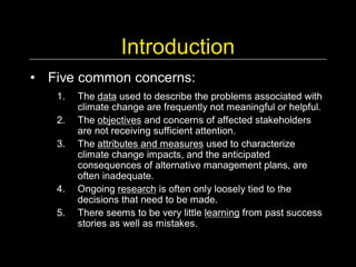 Introduction 
•  Five common concerns: 
   1.  The data used to describe the problems associated with 
       climate change are frequently not meaningful or helpful. 
   2.  The objectives and concerns of affected stakeholders 
       are not receiving sufficient attention. 
   3.  The attributes and measures used to characterize 
       climate change impacts, and the anticipated 
       consequences of alternative management plans, are 
       often inadequate. 
   4.  Ongoing research is often only loosely tied to the 
       decisions that need to be made. 
   5.  There seems to be very little learning from past success 
       stories as well as mistakes.
 