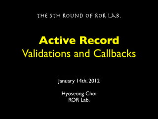 The 5th Round of ROR Lab.



    Active Record
Validations and Callbacks

         January 14th, 2012

          Hyoseong Choi
            ROR Lab.
 
