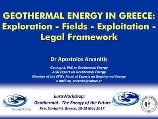 GEOTHERMAL ENERGY IN GREECE:
Exploration - Fields - Exploitation -
Legal Framework
Dr Apostolos Arvanitis
Geologist, PhD in Geothermal Energy
AGG Expert on Geothermal Energy
Member of the EFG’s Panel of Experts on Geothermal Energy
e‐mail: ap_arvanitis@yahoo.gr
EuroWorkshop: 
Geothermal ‐ The Energy of the Future
Fira, Santorini, Greece, 18‐19 May 2017
 