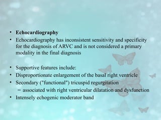 • Echocardiography
• Echocardiography has inconsistent sensitivity and specificity
for the diagnosis of ARVC and is not considered a primary
modality in the final diagnosis
• Supportive features include:
• Disproportionate enlargement of the basal right ventricle
• Secondary ("functional") tricuspid regurgitation
– associated with right ventricular dilatation and dysfunction
• Intensely echogenic moderator band
 