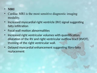 • MRI
• Cardiac MRI is the most sensitive diagnostic imaging
modality.
• Increased myocardial right ventricle (RV) signal suggesting
fatty infiltration
• Focal wall motion abnormalities
• Increased right ventricular volumes with quantification,
dilatation of the RV and right ventricular outflow tract (RVOT),
thinning of the right ventricular wall.
• Delayed myocardial enhancement suggesting fibro-fatty
replacement
 