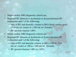 • Major cardiac MRI diagnostic criteria are:
• Regional RV akinesia or dyskinesia or dyssynchronous RV
contraction and 1 of the following:
– ratio of RV end-diastolic volume to BSA (body surface area)
≥110 mL/m2
(male) or ≥100 mL/m2
(female)
– RV ejection fraction ≤40%
• Minor cardiac MRI diagnostic criteria are:
• Regional RV akinesia or dyskinesia or dyssynchronous RV
contraction and 1 of the following:
– ratio of RV end-diastolic volume to BSA ≥100 to <110
mL/m2
(male) or ≥90 to <100 mL/m2
(female)
– RV ejection fraction >40% to ≤45%
 