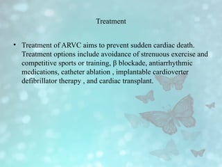Treatment
• Treatment of ARVC aims to prevent sudden cardiac death.
Treatment options include avoidance of strenuous exercise and
competitive sports or training, β blockade, antiarrhythmic
medications, catheter ablation , implantable cardioverter
defibrillator therapy , and cardiac transplant.
 