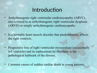 Introduction
• Arrhythmogenic right ventricular cardiomyopathy (ARVC),
also referred to as arrhythmogenic right ventricular dysplasia
(ARVD) or simply arrhythmogenic cardiomyopathy
• Is a heritable heart muscle disorder that predominantly affects
the right ventricle.
• Progressive loss of right ventricular myocardium (occasionally
left ventricle) and its replacement by fibrofatty is the
pathological hallmark of the disease.
• Common causes of sudden cardiac death in young patients.
 
