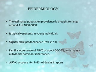 EPIDERMIOLOGY
• The estimated population prevalence is thought to range
around 1 in 1000-5000
• It typically presents in young individuals.
• Slightly male predominance (M:F 2.7:1)
• Familial occurrence of ARVC of about 30-50%, with mainly
autosomal dominant inheritance.
• ARVC accounts for 3–4% of deaths in sports
 