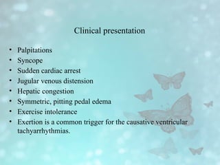 Clinical presentation
• Palpitations
• Syncope
• Sudden cardiac arrest
• Jugular venous distension
• Hepatic congestion
• Symmetric, pitting pedal edema
• Exercise intolerance
• Exertion is a common trigger for the causative ventricular
tachyarrhythmias.
 