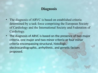 Diagnosis
• The diagnosis of ARVC is based on established criteria
determined by a task force comprising the European Society
of Cardiology and the International Society and Federation of
Cardiology.
• The diagnosis of ARVC is based on the presence of two major
criteria, one major and two minor criteria or four minor
criteria encompassing structural, histologic,
electrocardiographic, arrhythmic, and genetic factors
proposed.
 