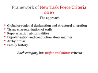 Framework of New Task Force Criteria
2010
“ARRYTHMOGENIC RIGHT
VENTRICULAR
CARDIOMYOPATHY”
The approach
• Global or regional dysfunction and structural alteration
• Tissue characterization of walls
• Repolarization abnormalities
• Depolarization and conduction abnormalities
• Arrhythmias
• Family history
Each category has major and minor criteria
 