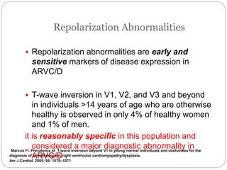 Repolarization Abnormalities
 Repolarization abnormalities are early and
sensitive markers of disease expression in
ARVC/D
 T-wave inversion in V1, V2, and V3 and beyond
in individuals >14 years of age who are otherwise
healthy is observed in only 4% of healthy women
and 1% of men.
it is reasonably specific in this population and
considered a major diagnostic abnormality in
ARVC/D
Marcus FI. Prevalence of T-wave inversion beyond V1 in young normal individuals and usefulness for the
diagnosis of arrhythmogenic right ventricular cardiomyopathy/dysplasia.
Am J Cardiol. 2005; 95: 1070–1071.
 